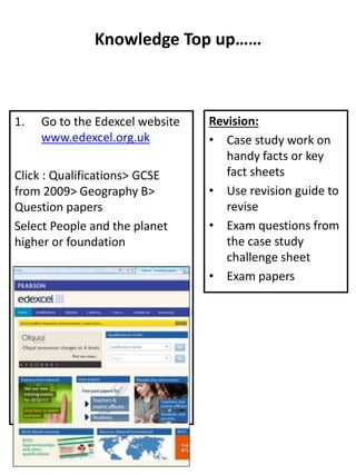 Knowledge Top up……
1. Go to the Edexcel website
www.edexcel.org.uk
Click : Qualifications> GCSE
from 2009> Geography B>
Question papers
Select People and the planet
higher or foundation
Revision:
• Case study work on
handy facts or key
fact sheets
• Use revision guide to
revise
• Exam questions from
the case study
challenge sheet
• Exam papers
 