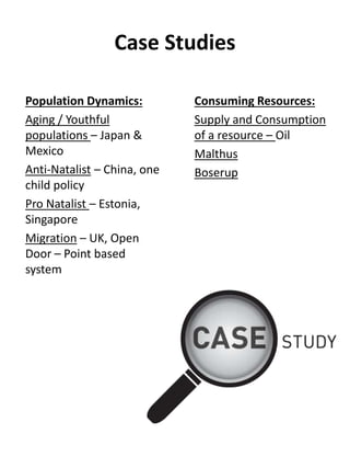 Case Studies
Population Dynamics:
Aging / Youthful
populations – Japan &
Mexico
Anti-Natalist – China, one
child policy
Pro Natalist – Estonia,
Singapore
Migration – UK, Open
Door – Point based
system
Consuming Resources:
Supply and Consumption
of a resource – Oil
Malthus
Boserup
 