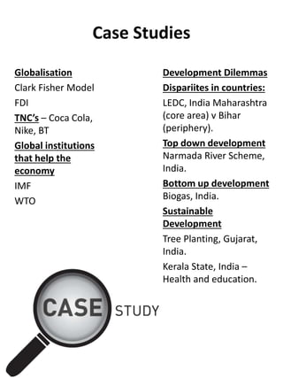 Case Studies
Globalisation
Clark Fisher Model
FDI
TNC’s – Coca Cola,
Nike, BT
Global institutions
that help the
economy
IMF
WTO
Development Dilemmas
Dispariites in countries:
LEDC, India Maharashtra
(core area) v Bihar
(periphery).
Top down development
Narmada River Scheme,
India.
Bottom up development
Biogas, India.
Sustainable
Development
Tree Planting, Gujarat,
India.
Kerala State, India –
Health and education.
 