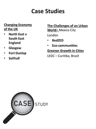 Case Studies
Changing Economy
of the UK
• North East v
South East
England
• Glasgow
• Fort Dunlop
• Solihull
The Challenges of an Urban
World– Mexico City
London
• BedZED
• Eco-communities
Greener Growth in Cities
LEDC – Curitiba, Brazil
 