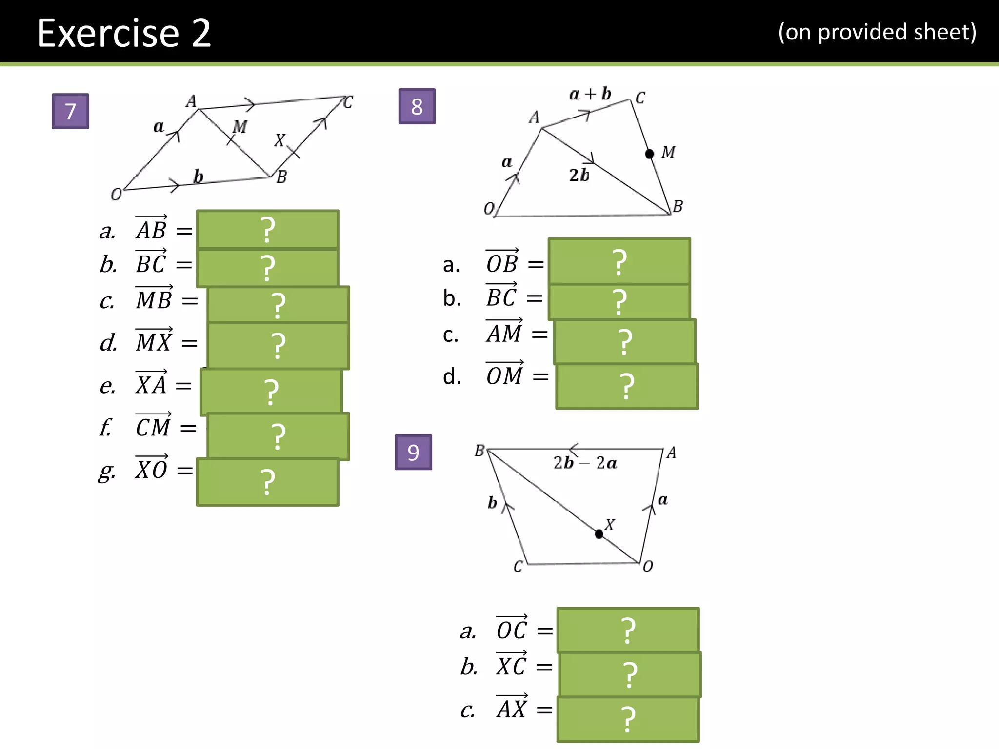 a. 𝐴𝐵 = −𝒂 + 𝒃
b. 𝐵𝐶 = 𝒂
c. 𝑀𝐵 = −
1
2
𝒂 +
1
2
𝒃
d. 𝑀𝑋 = −
1
6
𝒂 +
1
2
𝒃
e. 𝑋𝐴 =
2
3
𝒂 − 𝒃
f. 𝐶𝑀 = −
1
2
𝒂 −
1
2
𝒃
g. 𝑋𝑂 = −
1
3
𝒂 − 𝒃
7
?
8
9
?
?
?
?
?
?
a. 𝑂𝐵 = 𝒂 + 2𝒃
b. 𝐵𝐶 = 𝒂 − 𝒃
c. 𝐴𝑀 =
1
2
𝒂 + 𝒃
d. 𝑂𝑀 =
3
2
𝒂 + 𝒃
?
?
?
?
a. 𝑂𝐶 = −𝒂 + 𝒃
b. 𝑋𝐶 = −
3
4
𝒂 +
1
2
𝒃
c. 𝐴𝑋 = −
5
4
𝒂 +
1
2
𝒃
?
?
?
Exercise 2 (on provided sheet)
 