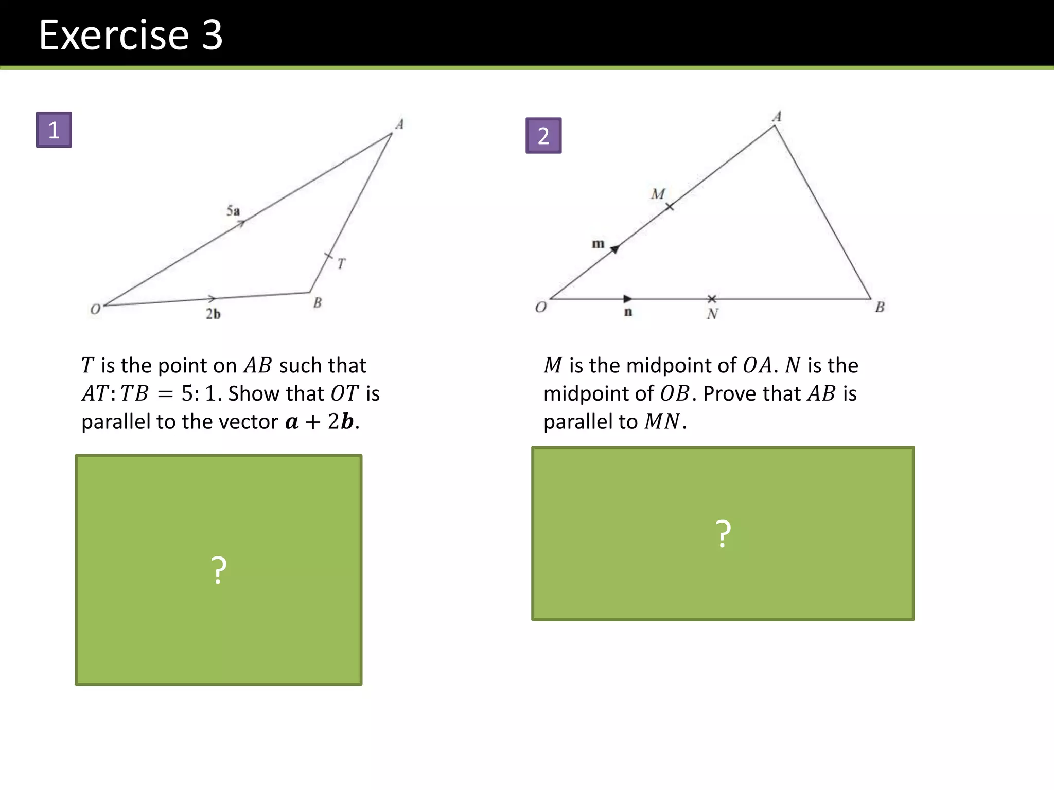 Exercise 3
𝑇 is the point on 𝐴𝐵 such that
𝐴𝑇: 𝑇𝐵 = 5: 1. Show that 𝑂𝑇 is
parallel to the vector 𝒂 + 2𝒃.
𝑂𝑇 = 2𝒃 +
1
6
−2𝒃 + 5𝒂
= 2𝒃 −
1
3
𝒃 +
5
6
𝒂
=
5
6
𝒂 +
5
3
𝒃
=
5
6
𝒂 + 2𝒃
1
𝑀 is the midpoint of 𝑂𝐴. 𝑁 is the
midpoint of 𝑂𝐵. Prove that 𝐴𝐵 is
parallel to 𝑀𝑁.
𝐴𝐵 = −2𝒎 + 2𝒏
= 2 −𝒎 + 𝒏
𝑀𝑁 = −𝒎 + 𝒏
𝐴𝐵 is a multiple of 𝑀𝑁 ∴ parallel.
2
?
?
 