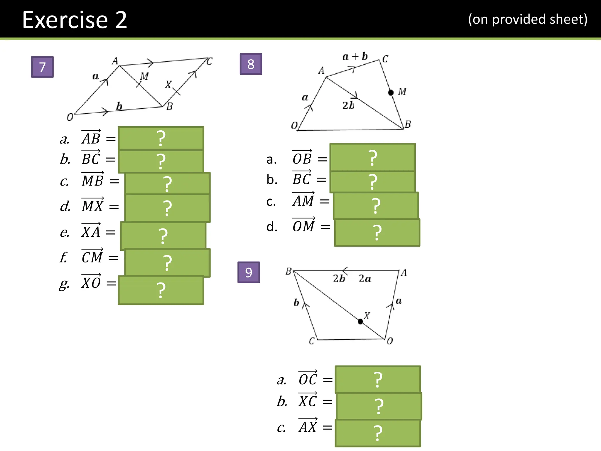 a. 𝐴𝐵 = −𝒂 + 𝒃
b. 𝐵𝐶 = 𝒂
c. 𝑀𝐵 = −
1
2
𝒂 +
1
2
𝒃
d. 𝑀𝑋 = −
1
6
𝒂 +
1
2
𝒃
e. 𝑋𝐴 =
2
3
𝒂 − 𝒃
f. 𝐶𝑀 = −
1
2
𝒂 −
1
2
𝒃
g. 𝑋𝑂 = −
1
3
𝒂 − 𝒃
7
?
8
9
?
?
?
?
?
?
a. 𝑂𝐵 = 𝒂 + 2𝒃
b. 𝐵𝐶 = 𝒂 − 𝒃
c. 𝐴𝑀 =
1
2
𝒂 + 𝒃
d. 𝑂𝑀 =
3
2
𝒂 + 𝒃
?
?
?
?
a. 𝑂𝐶 = −𝒂 + 𝒃
b. 𝑋𝐶 = −
3
4
𝒂 +
1
2
𝒃
c. 𝐴𝑋 = −
5
4
𝒂 +
1
2
𝒃
?
?
?
Exercise 2 (on provided sheet)
 