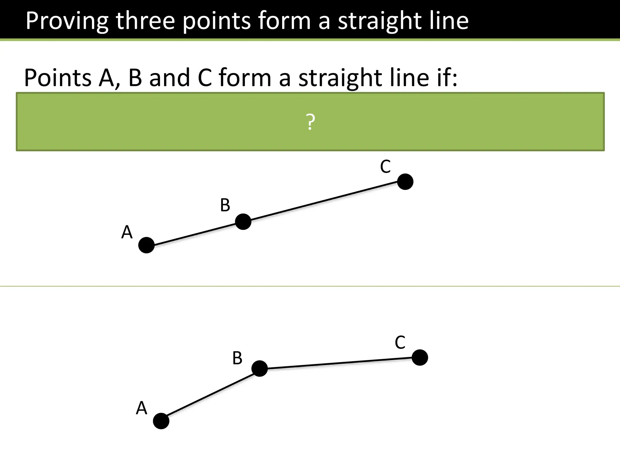 Proving three points form a straight line
Points A, B and C form a straight line if:
𝑨𝑩 and 𝑩𝑪 are parallel (and B is a common point).
Alternatively, we could show 𝑨𝑩 and 𝑨𝑪 are parallel. This tends to be easier.
A
B
C
?
A
B
C
 
