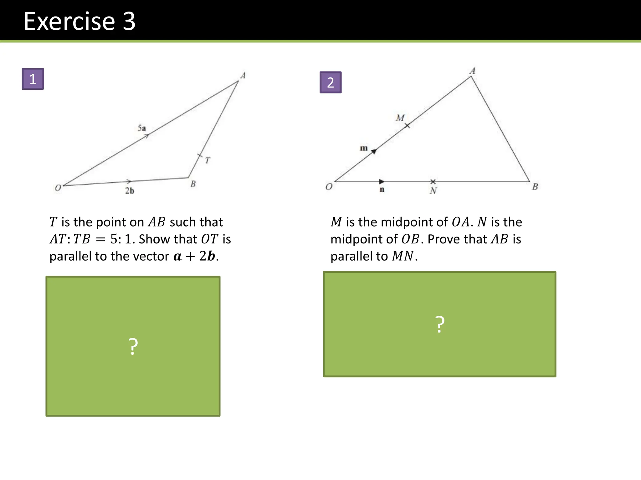 Exercise 3
𝑇 is the point on 𝐴𝐵 such that
𝐴𝑇: 𝑇𝐵 = 5: 1. Show that 𝑂𝑇 is
parallel to the vector 𝒂 + 2𝒃.
𝑂𝑇 = 2𝒃 +
1
6
−2𝒃 + 5𝒂
= 2𝒃 −
1
3
𝒃 +
5
6
𝒂
=
5
6
𝒂 +
5
3
𝒃
=
5
6
𝒂 + 2𝒃
1
𝑀 is the midpoint of 𝑂𝐴. 𝑁 is the
midpoint of 𝑂𝐵. Prove that 𝐴𝐵 is
parallel to 𝑀𝑁.
𝐴𝐵 = −2𝒎 + 2𝒏
= 2 −𝒎 + 𝒏
𝑀𝑁 = −𝒎 + 𝒏
𝐴𝐵 is a multiple of 𝑀𝑁 ∴ parallel.
2
?
?
 