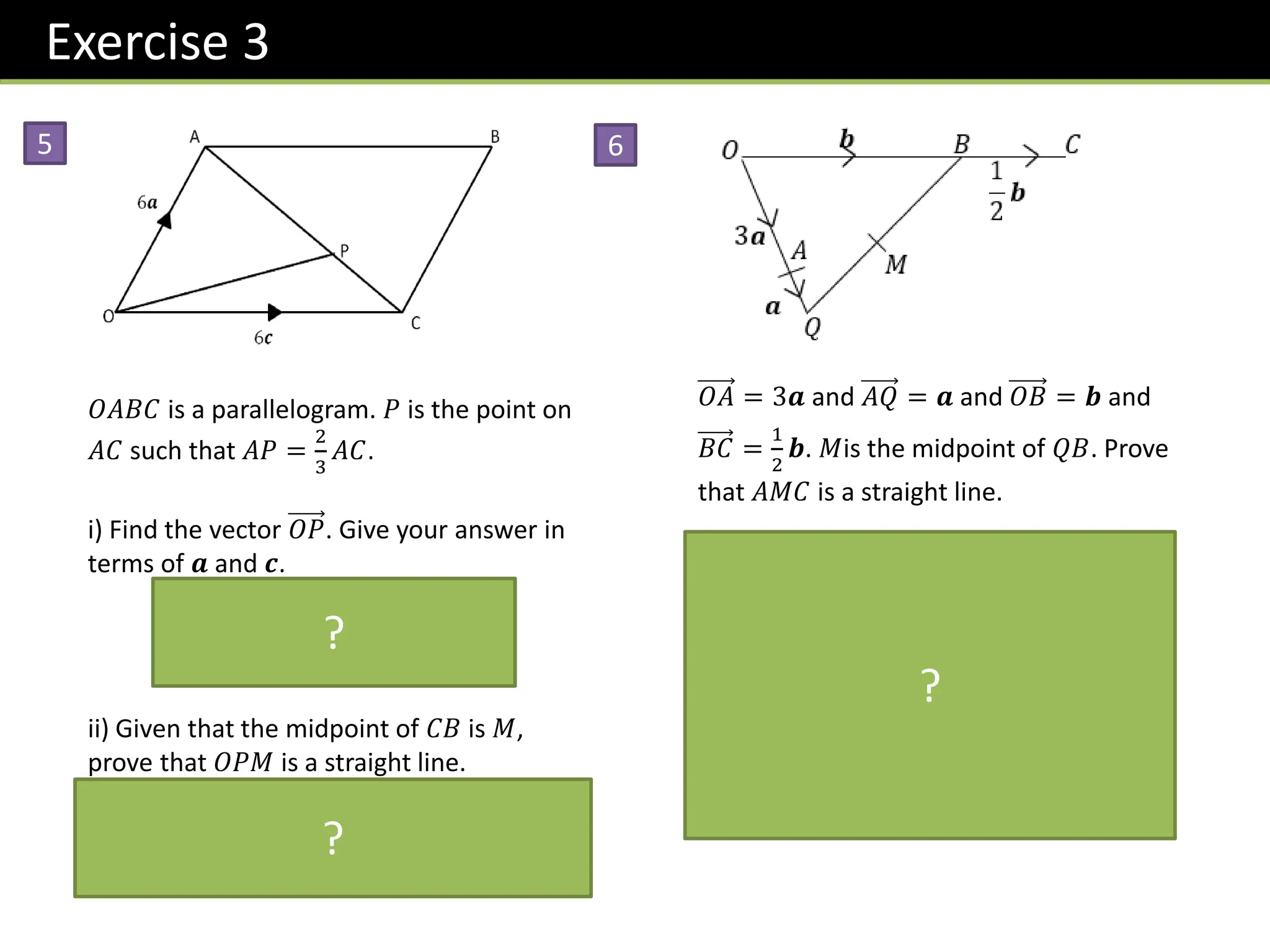 Exercise 3
5
𝑂𝐴𝐵𝐶 is a parallelogram. 𝑃 is the point on
𝐴𝐶 such that 𝐴𝑃 =
2
3
𝐴𝐶.
i) Find the vector 𝑂𝑃. Give your answer in
terms of 𝒂 and 𝒄.
𝑂𝑃 = 6𝒂 +
2
3
−6𝒂 + 6𝒄
= 2𝒂 + 4𝒄 = 2 𝒂 + 2𝒄
ii) Given that the midpoint of 𝐶𝐵 is 𝑀,
prove that 𝑂𝑃𝑀 is a straight line.
𝑂𝑀 = 3𝒂 + 6𝒄 = 3 𝒂 + 2𝒄
𝑂𝑀 is a multiple of 𝑂𝑃 and 𝑂 is a common
point, therefore 𝑂𝑃𝑀 is a straight line.
6
𝑂𝐴 = 3𝒂 and 𝐴𝑄 = 𝒂 and 𝑂𝐵 = 𝒃 and
𝐵𝐶 =
1
2
𝒃. 𝑀is the midpoint of 𝑄𝐵. Prove
that 𝐴𝑀𝐶 is a straight line.
𝐴𝑀 = 𝒂 +
1
2
−4𝒂 + 𝒃 = −𝒂 +
1
2
𝒃
𝐴𝐶 = −3𝒂 +
3
2
𝒃 = 3 −𝒂 +
1
2
𝒃
𝐴𝐶 is a multiple of 𝐴𝑀 and 𝐴 is a
common point, therefore 𝐴𝑀𝐶 is a
straight line.
?
?
?
 