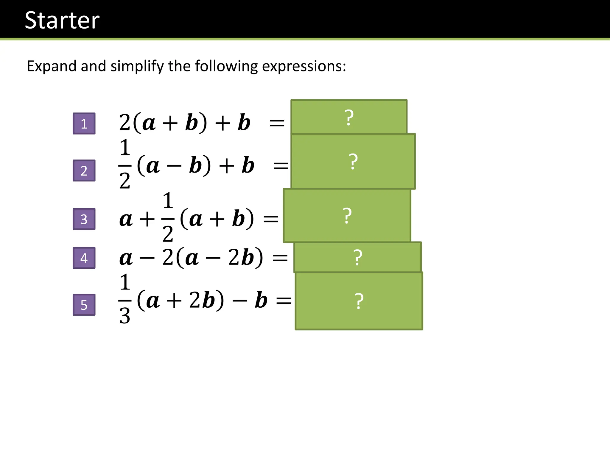 Starter
Expand and simplify the following expressions:
2 𝒂 + 𝒃 + 𝒃 = 2𝒂 + 3𝒃
1
2
𝒂 − 𝒃 + 𝒃 =
1
2
𝒂 +
1
2
𝒃
𝒂 +
1
2
𝒂 + 𝒃 =
3
2
𝒂 +
1
2
𝒃
𝒂 − 2 𝒂 − 2𝒃 = −𝒂 + 4𝒃
1
3
𝒂 + 2𝒃 − 𝒃 =
1
3
𝒂 −
1
3
𝒃
1
2
3
4
5
?
?
?
?
?
 