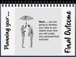 Next … you are
going to develop
your idea so you
clearly know how
you will create
your personal final
outcome.
 