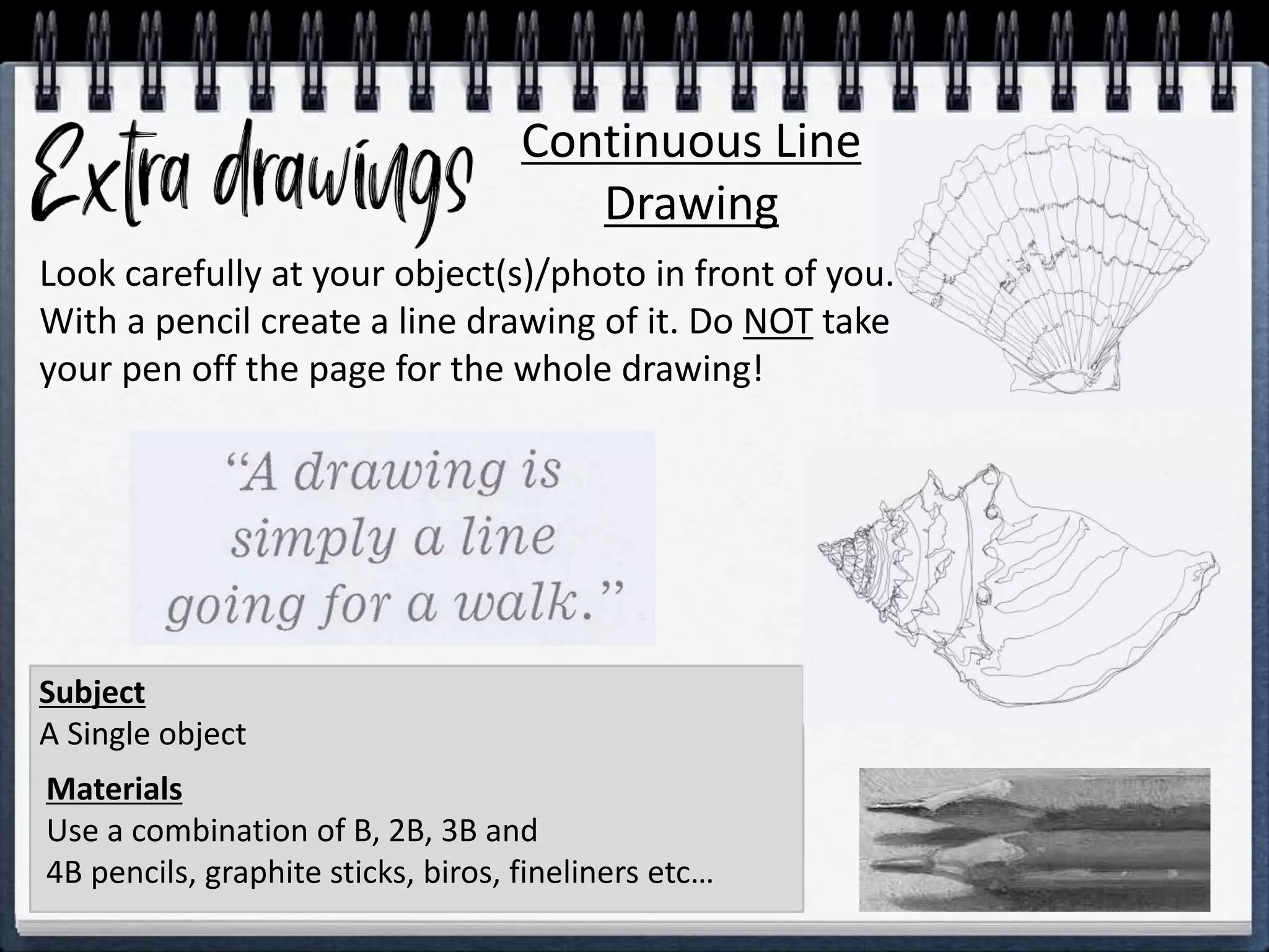 Continuous Line
Drawing
Materials
Use a combination of B, 2B, 3B and
4B pencils, graphite sticks, biros, fineliners etc…
Subject
A Single object
Look carefully at your object(s)/photo in front of you.
With a pencil create a line drawing of it. Do NOT take
your pen off the page for the whole drawing!
 