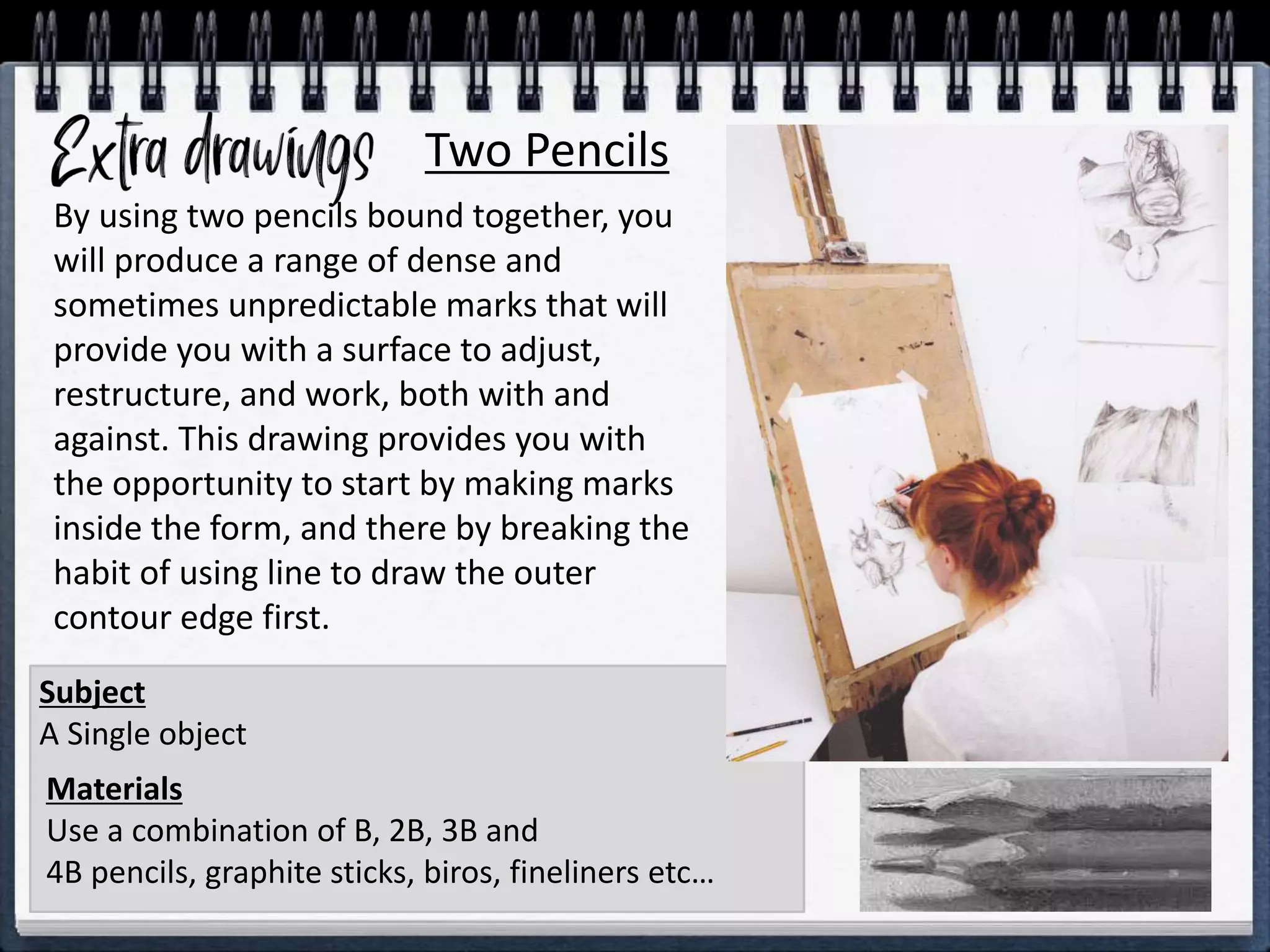Two Pencils
Materials
Use a combination of B, 2B, 3B and
4B pencils, graphite sticks, biros, fineliners etc…
Subject
A Single object
By using two pencils bound together, you
will produce a range of dense and
sometimes unpredictable marks that will
provide you with a surface to adjust,
restructure, and work, both with and
against. This drawing provides you with
the opportunity to start by making marks
inside the form, and there by breaking the
habit of using line to draw the outer
contour edge first.
 