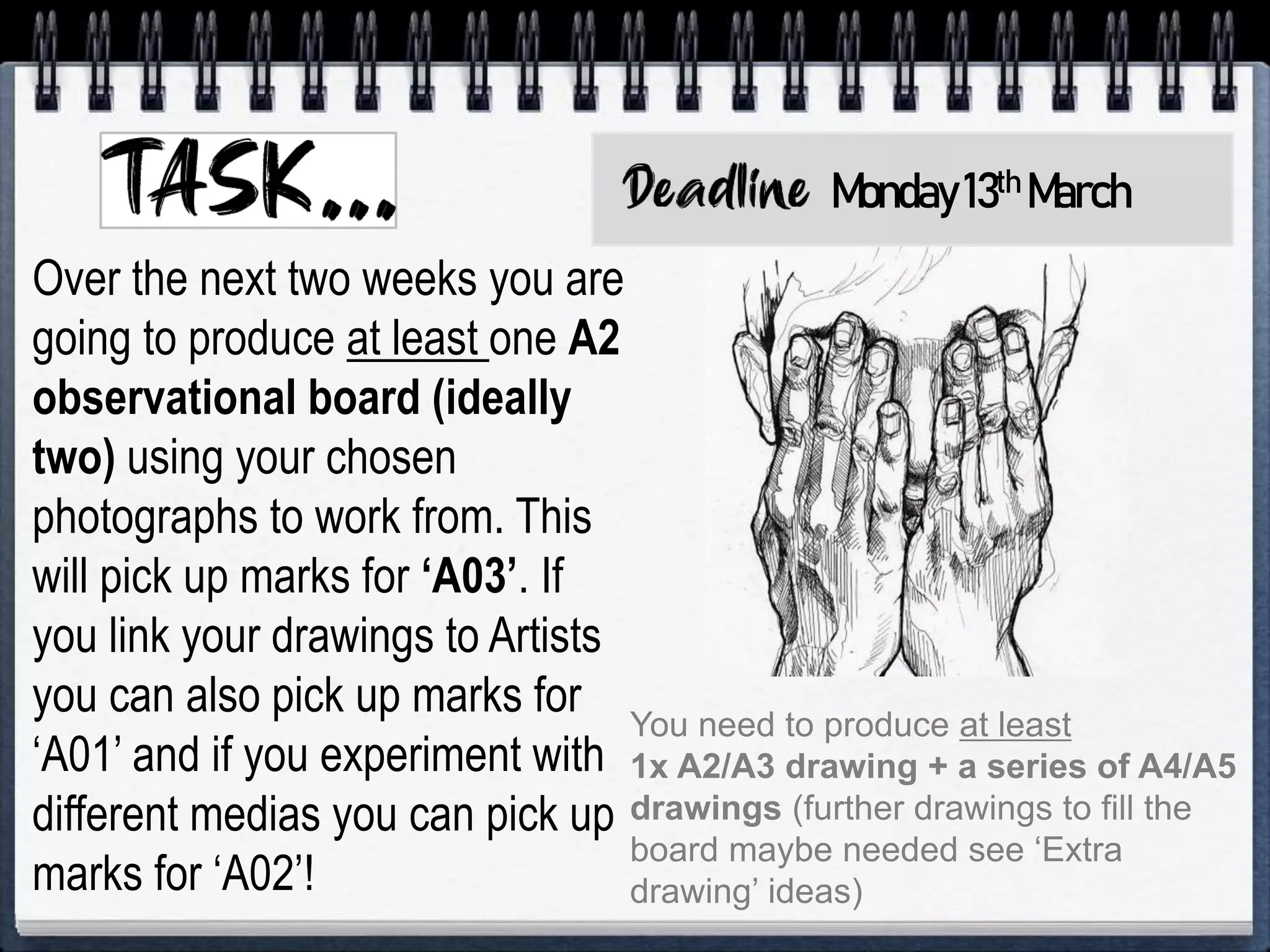 Over the next two weeks you are
going to produce at least one A2
observational board (ideally
two) using your chosen
photographs to work from. This
will pick up marks for ‘A03’. If
you link your drawings to Artists
you can also pick up marks for
‘A01’ and if you experiment with
different medias you can pick up
marks for ‘A02’!
You need to produce at least
1x A2/A3 drawing + a series of A4/A5
drawings (further drawings to fill the
board maybe needed see ‘Extra
drawing’ ideas)
Monday13th March
 
