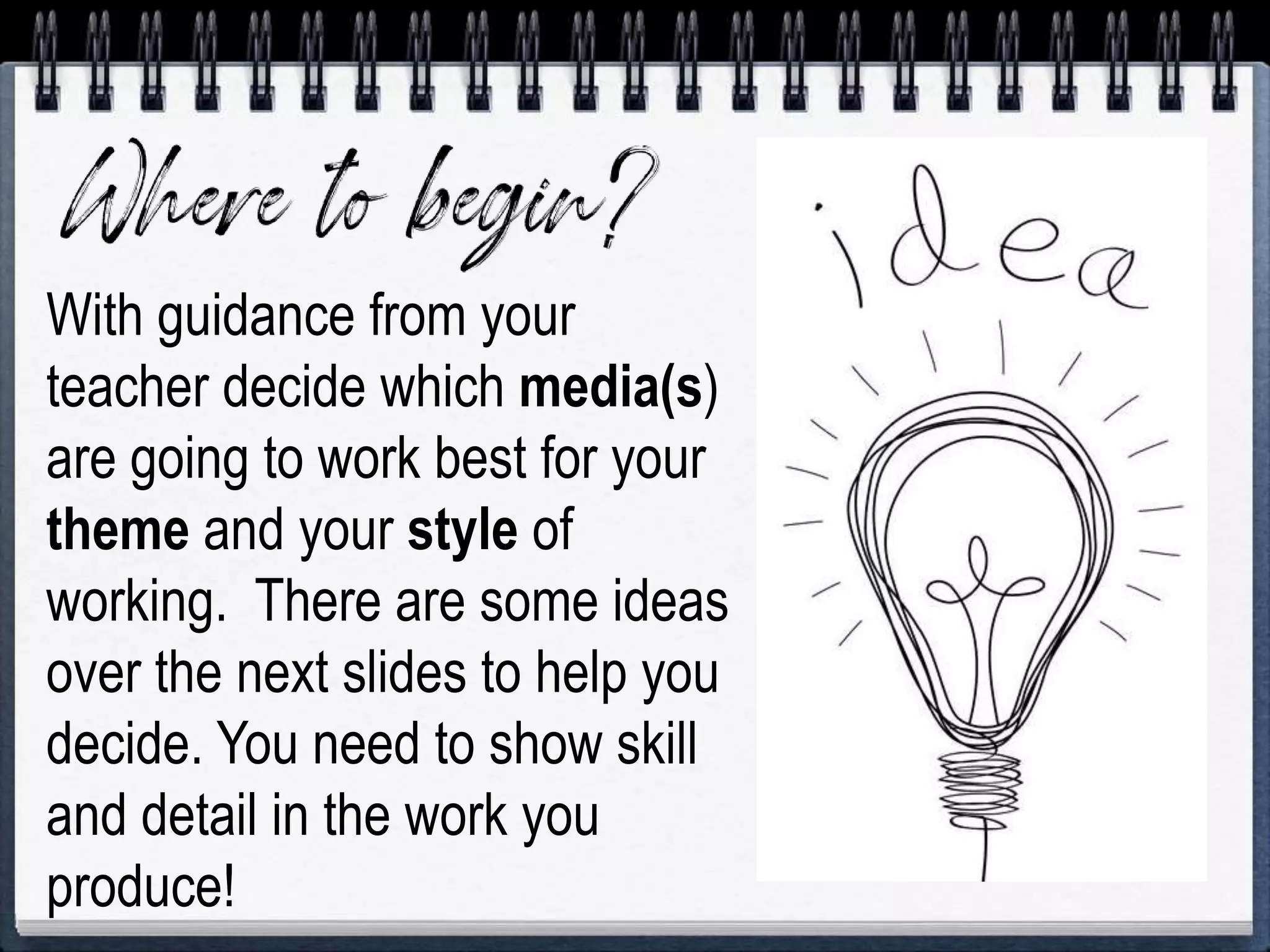 With guidance from your
teacher decide which media(s)
are going to work best for your
theme and your style of
working. There are some ideas
over the next slides to help you
decide. You need to show skill
and detail in the work you
produce!
 