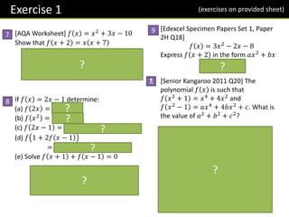 [AQA Worksheet] 𝑓 𝑥 = 𝑥2 + 3𝑥 − 10
Show that 𝑓 𝑥 + 2 = 𝑥 𝑥 + 7
𝒇 𝒙 + 𝟐 = 𝒙 + 𝟐 𝟐
+ 𝟑 𝒙 + 𝟐 − 𝟏𝟎
= 𝒙𝟐
+ 𝟒𝒙 + 𝟒 + 𝟑𝒙 + 𝟔 − 𝟏𝟎
= 𝒙𝟐
+ 𝟕𝒙 = 𝒙 𝒙 + 𝟕
If 𝑓 𝑥 = 2𝑥 − 1 determine:
(a) 𝑓 2𝑥 = 𝟒𝒙 − 𝟏
(b) 𝑓 𝑥2 = 𝟐𝒙𝟐 − 𝟏
(c) 𝑓 2𝑥 − 1 = 𝟐 𝟐𝒙 − 𝟏 − 𝟏 = 𝟒𝒙 − 𝟑
(d) 𝑓 1 + 2𝑓 𝑥 − 1
= 𝒇 𝟒𝒙 − 𝟓 = 𝟖𝒙 − 𝟏𝟏
(e) Solve 𝑓 𝑥 + 1 + 𝑓 𝑥 − 1 = 0
𝟐 𝒙 + 𝟏 − 𝟏 + 𝟐 𝒙 − 𝟏 − 𝟏 = 𝟎
𝟒𝒙 − 𝟐 = 𝟎 → 𝒙 =
𝟏
𝟐
Exercise 1
7
8
9
N
(exercises on provided sheet)
[Edexcel Specimen Papers Set 1, Paper
2H Q18]
𝑓 𝑥 = 3𝑥2 − 2𝑥 − 8
Express 𝑓 𝑥 + 2 in the form 𝑎𝑥2
+ 𝑏𝑥
𝟑𝒙𝟐
+ 𝟏𝟎𝒙
[Senior Kangaroo 2011 Q20] The
polynomial 𝑓 𝑥 is such that
𝑓 𝑥2
+ 1 = 𝑥4
+ 4𝑥2
and
𝑓 𝑥2
− 1 = 𝑎𝑥4
+ 4𝑏𝑥2
+ 𝑐. What is
the value of 𝑎2
+ 𝑏2
+ 𝑐2
?
𝒇 𝒙𝟐 + 𝟏 = 𝒙𝟐(𝒙𝟐 + 𝟒)
By letting 𝒚 = 𝒙𝟐 + 𝟏:
𝒇 𝒚 = (𝒚 − 𝟏)(𝒚 + 𝟑)
Thus 𝒇 𝒙𝟐 − 𝟏 = 𝒇 𝒚 − 𝟐
= 𝒚 − 𝟑 𝒚 + 𝟏
= 𝒙𝟐 − 𝟐 𝒙𝟐 + 𝟐
= 𝒙𝟒 − 𝟒
𝒂 = 𝟏, 𝒃 = 𝟎, 𝒄 = −𝟒
𝒂𝟐
+ 𝒃𝟐
+ 𝒄𝟐
= 𝟏𝟕
?
?
?
?
?
?
?
?
 