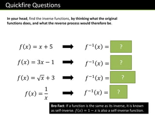 Quickfire Questions
In your head, find the inverse functions, by thinking what the original
functions does, and what the reverse process would therefore be.
𝑓 𝑥 = 𝑥 + 5 𝑓−1 𝑥 = 𝒙 − 𝟓
?
𝑓 𝑥 = 3𝑥 − 1 𝑓−1 𝑥 =
𝒙 + 𝟏
𝟑
?
𝑓 𝑥 = 𝑥 + 3 𝑓−1
𝑥 = 𝒙 − 𝟑 𝟐
?
𝑓 𝑥 =
1
𝑥
𝑓−1 𝑥 =
𝟏
𝒙
?
Bro Fact: If a function is the same as its inverse, it is known
as self-inverse. 𝑓 𝑥 = 1 − 𝑥 is also a self-inverse function.
 
