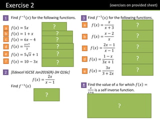 Exercise 2
Find 𝑓−1
(𝑥) for the following functions.
𝑓 𝑥 = 5𝑥 𝒇−𝟏 𝒙 =
𝒙
𝟓
𝑓 𝑥 = 1 + 𝑥 𝒇−𝟏
𝒙 = 𝒙 − 𝟏
𝑓 𝑥 = 6𝑥 − 4 𝒇−𝟏
𝒙 =
𝒙+𝟒
𝟔
𝑓 𝑥 =
𝑥+7
3
𝒇−𝟏 𝒙 = 𝟑𝒙 − 𝟕
𝑓 𝑥 = 5 𝑥 + 1 𝒇−𝟏
𝒙 =
𝒙−𝟏
𝟓
𝟐
𝑓 𝑥 = 10 − 3𝑥 𝒇−𝟏
𝒙 =
𝟏𝟎−𝒙
𝟑
[Edexcel IGCSE Jan2016(R)-3H Q16c]
𝑓 𝑥 =
2𝑥
𝑥 − 1
Find 𝑓−1 𝑥
=
𝒙
𝒙 − 𝟐
Find 𝑓−1
(𝑥) for the following functions.
𝑓 𝑥 =
𝑥
𝑥 + 3
𝒇−𝟏
𝒙 =
𝟑𝒙
𝟏 − 𝒙
𝑓 𝑥 =
𝑥 − 2
𝑥
𝒇−𝟏
𝒙 =
𝟐
𝟏 − 𝒙
𝑓 𝑥 =
2𝑥 − 1
𝑥 − 1
𝒇−𝟏 𝒙 =
𝒙 − 𝟏
𝒙 − 𝟐
𝑓 𝑥 =
1 − 𝑥
3𝑥 + 1
𝒇−𝟏 𝒙 =
𝟏 − 𝒙
𝟑𝒙 + 𝟏
𝑓 𝑥 =
3𝑥
3 + 2𝑥
𝒇−𝟏
𝒙 =
𝟑𝒙
𝟑 − 𝟐𝒙
Find the value of 𝑎 for which 𝑓 𝑥 =
𝑥
𝑥+𝑎
is a self inverse function.
𝒇−𝟏
𝒙 =
𝒂𝒙
𝟏 − 𝒙
If self-inverse:
𝒙
𝒙+𝒂
≡
𝒂𝒙
𝟏−𝒙
𝒂𝒙𝟐 + 𝒂𝟐𝒙 ≡ 𝒙 − 𝒙𝟐
For 𝒙𝟐
and 𝒙 terms to match, 𝒂 = −𝟏.
1 3
N
a
b
c
d
e
f
a
b
c
d
e
?
?
?
?
?
?
?
?
?
?
?
?
?
2
(exercises on provided sheet)
 