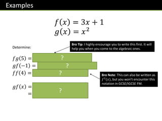 Examples
𝑓 𝑥 = 3𝑥 + 1
𝑔 𝑥 = 𝑥2
Determine:
𝑓𝑔 5 = 𝒇 𝒈 𝟓 = 𝒇 𝟐𝟓 = 𝟕𝟔
𝑔𝑓 −1 = 𝒈 𝒇 −𝟏 = 𝒈 −𝟐 = 𝟒
𝑓𝑓 4 = 𝒇 𝒇 𝟒 = 𝒇 𝟏𝟑 = 𝟒𝟎
𝑔𝑓 𝑥 = 𝒈 𝒇 𝒙 = 𝒈 𝟑𝒙 + 𝟏
= 𝟑𝒙 + 𝟏 𝟐
Bro Tip: I highly encourage you to write this first. It will
help you when you come to the algebraic ones.
Bro Note: This can also be written as
𝑓2
(𝑥), but you won’t encounter this
notation in GCSE/IGCSE FM.
?
?
?
?
 