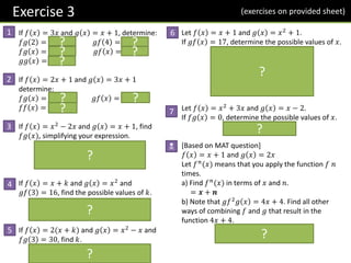 Exercise 3
If 𝑓 𝑥 = 3𝑥 and 𝑔 𝑥 = 𝑥 + 1, determine:
𝑓𝑔 2 = 𝟗 𝑔𝑓 4 = 𝟏𝟑
𝑓𝑔 𝑥 = 𝟑𝒙 + 𝟑 𝑔𝑓 𝑥 = 𝟑𝒙 + 𝟏
𝑔𝑔 𝑥 = 𝒙 + 𝟐
If 𝑓 𝑥 = 2𝑥 + 1 and 𝑔 𝑥 = 3𝑥 + 1
determine:
𝑓𝑔 𝑥 = 𝟔𝒙 + 𝟑 𝑔𝑓 𝑥 = 𝟔𝒙 + 𝟒
𝑓𝑓 𝑥 = 𝟒𝒙 + 𝟑
If 𝑓 𝑥 = 𝑥2
− 2𝑥 and 𝑔 𝑥 = 𝑥 + 1, find
𝑓𝑔(𝑥), simplifying your expression.
𝒇 𝒙 + 𝟏 = 𝒙 + 𝟏 𝟐
− 𝟐 𝒙 + 𝟏
= 𝒙𝟐
+ 𝟐𝒙 + 𝟏 − 𝟐𝒙 − 𝟐
= 𝒙𝟐
− 𝟏
If 𝑓 𝑥 = 𝑥 + 𝑘 and 𝑔 𝑥 = 𝑥2
and
𝑔𝑓 3 = 16, find the possible values of 𝑘.
𝒈𝒇 𝟑 = 𝒈 𝟑 + 𝒌 = 𝟑 + 𝒌 𝟐
= 𝟏𝟔
𝒌 = 𝟏, −𝟕
If 𝑓 𝑥 = 2(𝑥 + 𝑘) and 𝑔 𝑥 = 𝑥2
− 𝑥 and
𝑓𝑔 3 = 30, find 𝑘.
𝒇 𝒈 𝟑 = 𝒇 𝟔 = 𝟐 𝟔 + 𝒌 = 𝟑𝟎
𝒌 = 𝟗
Let 𝑓 𝑥 = 𝑥 + 1 and 𝑔 𝑥 = 𝑥2
+ 1.
If 𝑔𝑓 𝑥 = 17, determine the possible values of 𝑥.
𝒈𝒇 𝒙 = 𝒙 + 𝟏 𝟐
+ 𝟏 = 𝟏𝟕
𝒙𝟐
+ 𝟐𝒙 + 𝟐 = 𝟏𝟕
𝒙𝟐
+ 𝟐𝒙 − 𝟏𝟓 = 𝟎
𝒙 + 𝟓 𝒙 − 𝟑 = 𝟎
𝒙 = −𝟓 𝒐𝒓 𝒙 = 𝟑
Let 𝑓 𝑥 = 𝑥2
+ 3𝑥 and 𝑔 𝑥 = 𝑥 − 2.
If 𝑓𝑔 𝑥 = 0, determine the possible values of 𝑥.
𝒙 = −𝟏 𝒐𝒓 𝒙 = 𝟐
[Based on MAT question]
𝑓 𝑥 = 𝑥 + 1 and 𝑔 𝑥 = 2𝑥
Let 𝑓𝑛
(𝑥) means that you apply the function 𝑓 𝑛
times.
a) Find 𝑓𝑛
(𝑥) in terms of 𝑥 and 𝑛.
= 𝒙 + 𝒏
b) Note that 𝑔𝑓2
𝑔 𝑥 = 4𝑥 + 4. Find all other
ways of combining 𝑓 and 𝑔 that result in the
function 4𝑥 + 4.
𝒈𝟐
𝒇, 𝒇𝟐
𝒈𝒇𝒈, 𝒇𝟒
𝒈𝟐
1
2
3
4
5
6
7
N
?
(exercises on provided sheet)
?
? ?
?
? ?
?
?
?
?
?
?
?
 