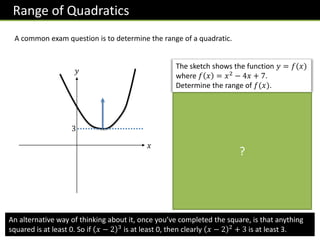Range of Quadratics
A common exam question is to determine the range of a quadratic.
𝑥
𝑦
The sketch shows the function 𝑦 = 𝑓(𝑥)
where 𝑓 𝑥 = 𝑥2
− 4𝑥 + 7.
Determine the range of 𝑓(𝑥).
We need the minimum point, since
from the graph we can see that 𝒚
(i.e. 𝒇(𝒙)) can be anything greater
than this.
𝒇 𝒙 = 𝒙 − 𝟐 𝟐
+ 𝟑
The minimum point is (𝟐, 𝟑) thus
the range is:
𝒇 𝒙 ≥ 𝟑
(note the ≥ rather than >)
?
3
An alternative way of thinking about it, once you’ve completed the square, is that anything
squared is at least 0. So if 𝑥 − 2 3
is at least 0, then clearly 𝑥 − 2 2
+ 3 is at least 3.
 