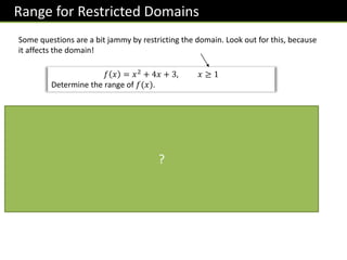 Range for Restricted Domains
Some questions are a bit jammy by restricting the domain. Look out for this, because
it affects the domain!
𝑓 𝑥 = 𝑥2
+ 4𝑥 + 3, 𝑥 ≥ 1
Determine the range of 𝑓(𝑥).
𝑥
𝑦
−3 −1 1
Notice how the domain is 𝒙 ≥ 𝟏.
𝒇 𝒙 = (𝒙 + 𝟏)(𝒙 + 𝟑)
When 𝒙 = 𝟏, 𝒚 = 𝟏𝟐
+ 𝟒 + 𝟑 = 𝟖
Sketching the graph, we see that
when 𝒙 = 𝟏, the function is
increasing.
Therefore when 𝒙 ≥ 𝟏,
𝒇 𝒙 ≥ 𝟖
?
 