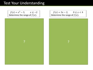 Test Your Understanding
𝑓 𝑥 = 𝑥2 − 3, 𝑥 ≤ −2
Determine the range of 𝑓(𝑥).
When 𝑥 = −2, 𝑓 𝑥 = 1
As 𝑥 decreases from -2, 𝑓(𝑥)
is increasing. Therefore:
𝑓 𝑥 ≥ 1
𝑥
𝑦
−2 ?
𝑓 𝑥 = 3𝑥 − 2, 0 ≤ 𝑥 < 4
Determine the range of 𝑓(𝑥).
When 𝑥 = 0, 𝑓 𝑥 = −2
When 𝑥 = 4, 𝑓 𝑥 = 10
Range:
−𝟐 ≤ 𝒇 𝒙 < 𝟏𝟎
?
 