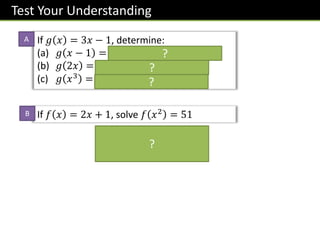 Test Your Understanding
If 𝑓 𝑥 = 2𝑥 + 1, solve 𝑓 𝑥2 = 51
2𝑥2 + 1 = 51
𝑥 = ±5
If 𝑔 𝑥 = 3𝑥 − 1, determine:
(a) 𝑔 𝑥 − 1 = 𝟑 𝒙 − 𝟏 − 𝟏 = 𝟑𝒙 − 𝟒
(b) 𝑔 2𝑥 = 𝟑 𝟐𝒙 − 𝟏 = 𝟔𝒙 − 𝟏
(c) 𝑔 𝑥3 = 𝟑𝒙𝟑 − 𝟏
?
?
?
?
A
B
 