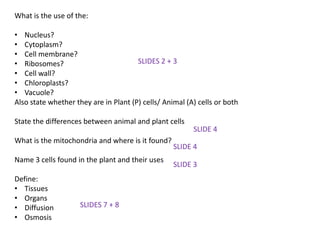 What is the use of the:

• Nucleus?
• Cytoplasm?
• Cell membrane?
• Ribosomes?                           SLIDES 2 + 3
• Cell wall?
• Chloroplasts?
• Vacuole?
Also state whether they are in Plant (P) cells/ Animal (A) cells or both

State the differences between animal and plant cells
                                                         SLIDE 4
What is the mitochondria and where is it found?
                                                   SLIDE 4
Name 3 cells found in the plant and their uses
                                                   SLIDE 3
Define:
• Tissues
• Organs
• Diffusion          SLIDES 7 + 8
• Osmosis
 