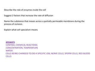 Describe the role of enzymes inside the cell

Suggest 2 factors that increase the rate of diffusion

Name the substance that moves across a partially permeable membrane during the
process of osmosis

Explain what cell specialism means




 answers
 CONTROL CHEMICAL REACTIONS
 CONCENTRATION, TEMPERATURE
 WATER
 CELLS BEING CHANGED TO DO A SPECIFIC JOB; NERVE CELLS, SPERM CELLS, RED BLOOD
 CELLS
 