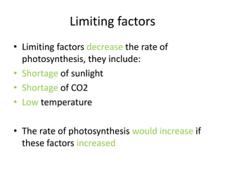 Limiting factors
• Limiting factors decrease the rate of
  photosynthesis, they include:
• Shortage of sunlight
• Shortage of CO2
• Low temperature

• The rate of photosynthesis would increase if
  these factors increased
 