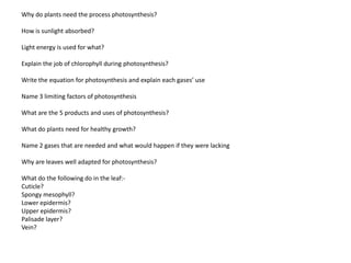Why do plants need the process photosynthesis?

How is sunlight absorbed?

Light energy is used for what?

Explain the job of chlorophyll during photosynthesis?

Write the equation for photosynthesis and explain each gases’ use

Name 3 limiting factors of photosynthesis

What are the 5 products and uses of photosynthesis?

What do plants need for healthy growth?

Name 2 gases that are needed and what would happen if they were lacking

Why are leaves well adapted for photosynthesis?

What do the following do in the leaf:-
Cuticle?
Spongy mesophyll?
Lower epidermis?
Upper epidermis?
Palisade layer?
Vein?
 