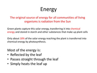 Energy
  The original source of energy for all communities of living
             organisms is radiation from the Sun

Green plants capture this solar energy, transferring it into chemical
energy and stored in starch and other substances that make up plant cells

Only about 10% of the solar energy reaching the plant is transferred into
chemical energy by photosynthesis.


Most of the energy is:
• Reflected by the leaf
• Passes straight through the leaf
• Simply heats the leaf up
 