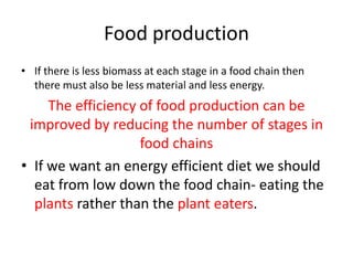 Food production
• If there is less biomass at each stage in a food chain then
  there must also be less material and less energy.
     The efficiency of food production can be
 improved by reducing the number of stages in
                    food chains
• If we want an energy efficient diet we should
  eat from low down the food chain- eating the
  plants rather than the plant eaters.
 
