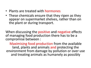 • Plants are treated with hormones
• These chemicals ensure that they ripen as they
  appear on supermarket shelves, rather than on
  the plant or during transport.

When discussing the positive and negative effects
of managing food production there has to be a
compromise between :
   Maximising food production from the available
    land, plants and animals and protecting the
environment from damage by pollution or over use
   and treating animals as humanely as possibly
 