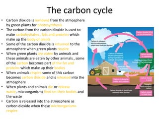 The carbon cycle
• Carbon dioxide is removed from the atmosphere
  by green plants for photosynthesis
• The carbon from the carbon dioxide is used to
  make carbohydrates , fats and proteins which
  make up the body of plants
• Some of the carbon dioxide is returned to the
  atmosphere when green plants respire
• When green plants are eaten by animals and
  these animals are eaten by other animals , some
  of the carbon becomes part of the fat and
  proteins which make up their bodies
• When animals respire some of this carbon
  becomes carbon dioxide and is released into the
  atmosphere
• When plants and animals die or release
  waste, microorganisms feed on their bodies and
  the waste
• Carbon is released into the atmosphere as
  carbon dioxide when these microorganisms
  respire
 