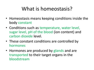 What is homeostasis?
• Homeostasis means keeping conditions inside the
  body constant
• Conditions such as temperature, water level,
  sugar level, pH of the blood (ion content) and
  carbon dioxide level.
• These constant conditions are controlled by
  hormones
• Hormones are produced by glands and are
  transported to their target organs in the
  bloodstream
 