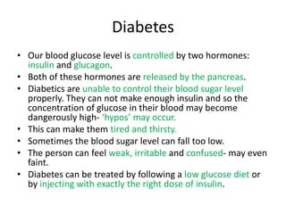 Diabetes
• Our blood glucose level is controlled by two hormones:
  insulin and glucagon.
• Both of these hormones are released by the pancreas.
• Diabetics are unable to control their blood sugar level
  properly. They can not make enough insulin and so the
  concentration of glucose in their blood may become
  dangerously high- ‘hypos’ may occur.
• This can make them tired and thirsty.
• Sometimes the blood sugar level can fall too low.
• The person can feel weak, irritable and confused- may even
  faint.
• Diabetes can be treated by following a low glucose diet or
  by injecting with exactly the right dose of insulin.
 