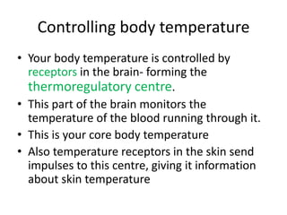 Controlling body temperature
• Your body temperature is controlled by
  receptors in the brain- forming the
  thermoregulatory centre.
• This part of the brain monitors the
  temperature of the blood running through it.
• This is your core body temperature
• Also temperature receptors in the skin send
  impulses to this centre, giving it information
  about skin temperature
 