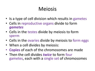 Meiosis
• Is a type of cell division which results in gametes
• Cells in reproductive organs divide to form
  gametes
• Cells in the testes divide by meiosis to form
  sperm
• Cells in the ovaries divide by meiosis to form eggs
• When a cell divides by meiosis:
• Copies of each of the chromosomes are made
• Then the cell divides twice to form four
  gametes, each with a single set of chromosomes
 