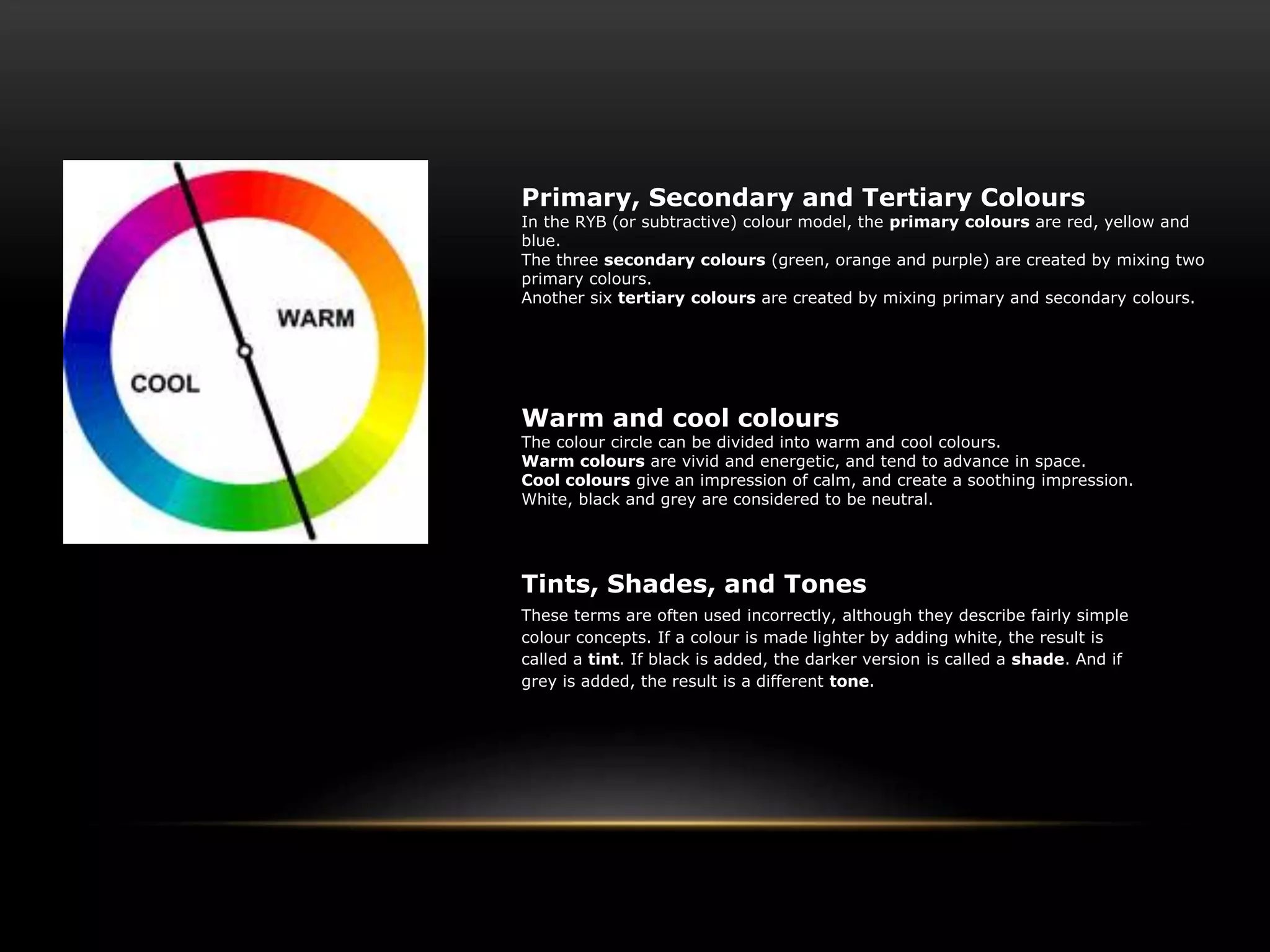 Primary, Secondary and Tertiary Colours
In the RYB (or subtractive) colour model, the primary colours are red, yellow and
blue.
The three secondary colours (green, orange and purple) are created by mixing two
primary colours.
Another six tertiary colours are created by mixing primary and secondary colours.
Warm and cool colours
The colour circle can be divided into warm and cool colours.
Warm colours are vivid and energetic, and tend to advance in space.
Cool colours give an impression of calm, and create a soothing impression.
White, black and grey are considered to be neutral.
Tints, Shades, and Tones
These terms are often used incorrectly, although they describe fairly simple
colour concepts. If a colour is made lighter by adding white, the result is
called a tint. If black is added, the darker version is called a shade. And if
grey is added, the result is a different tone.
 