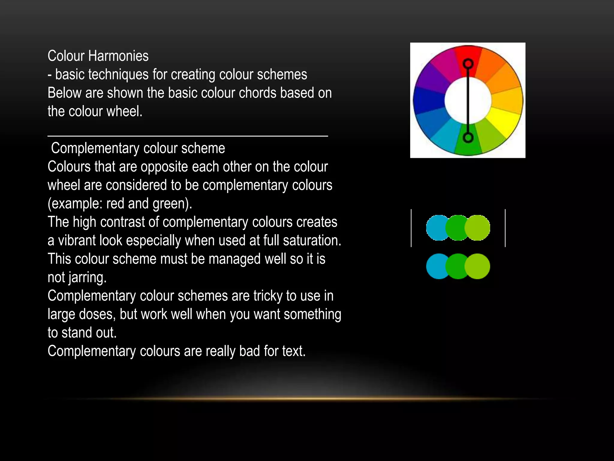 Colour Harmonies
- basic techniques for creating colour schemes
Below are shown the basic colour chords based on
the colour wheel.
________________________________________
Complementary colour scheme
Colours that are opposite each other on the colour
wheel are considered to be complementary colours
(example: red and green).
The high contrast of complementary colours creates
a vibrant look especially when used at full saturation.
This colour scheme must be managed well so it is
not jarring.
Complementary colour schemes are tricky to use in
large doses, but work well when you want something
to stand out.
Complementary colours are really bad for text.
 