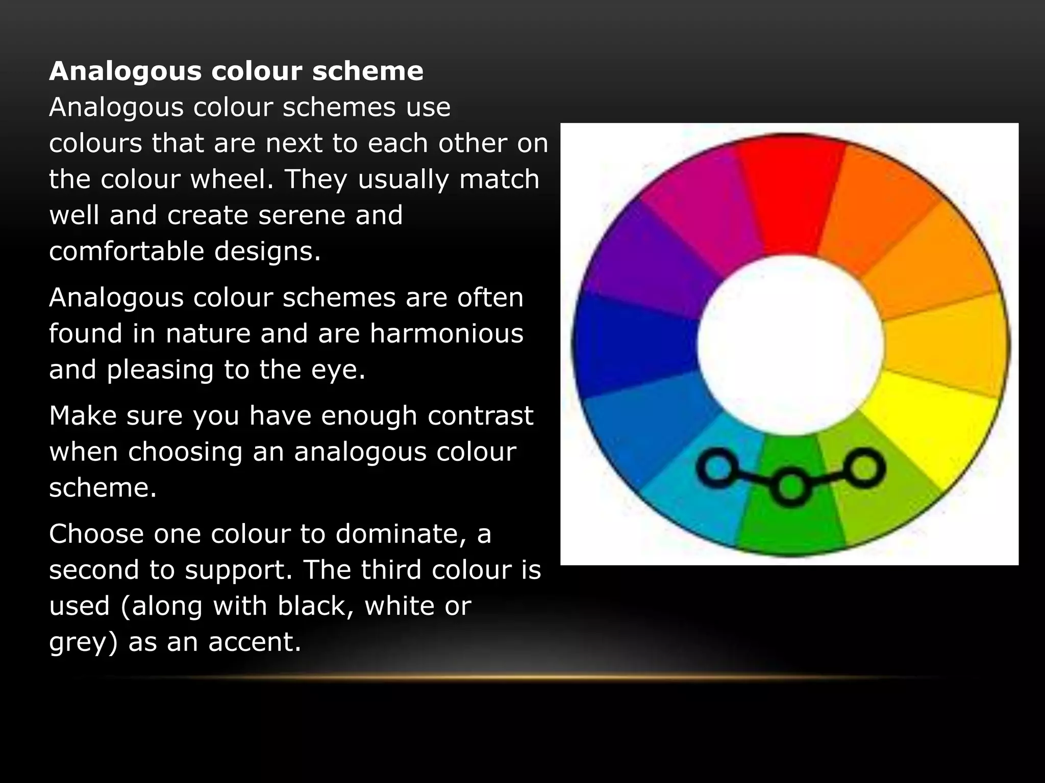 Analogous colour scheme
Analogous colour schemes use
colours that are next to each other on
the colour wheel. They usually match
well and create serene and
comfortable designs.
Analogous colour schemes are often
found in nature and are harmonious
and pleasing to the eye.
Make sure you have enough contrast
when choosing an analogous colour
scheme.
Choose one colour to dominate, a
second to support. The third colour is
used (along with black, white or
grey) as an accent.
 