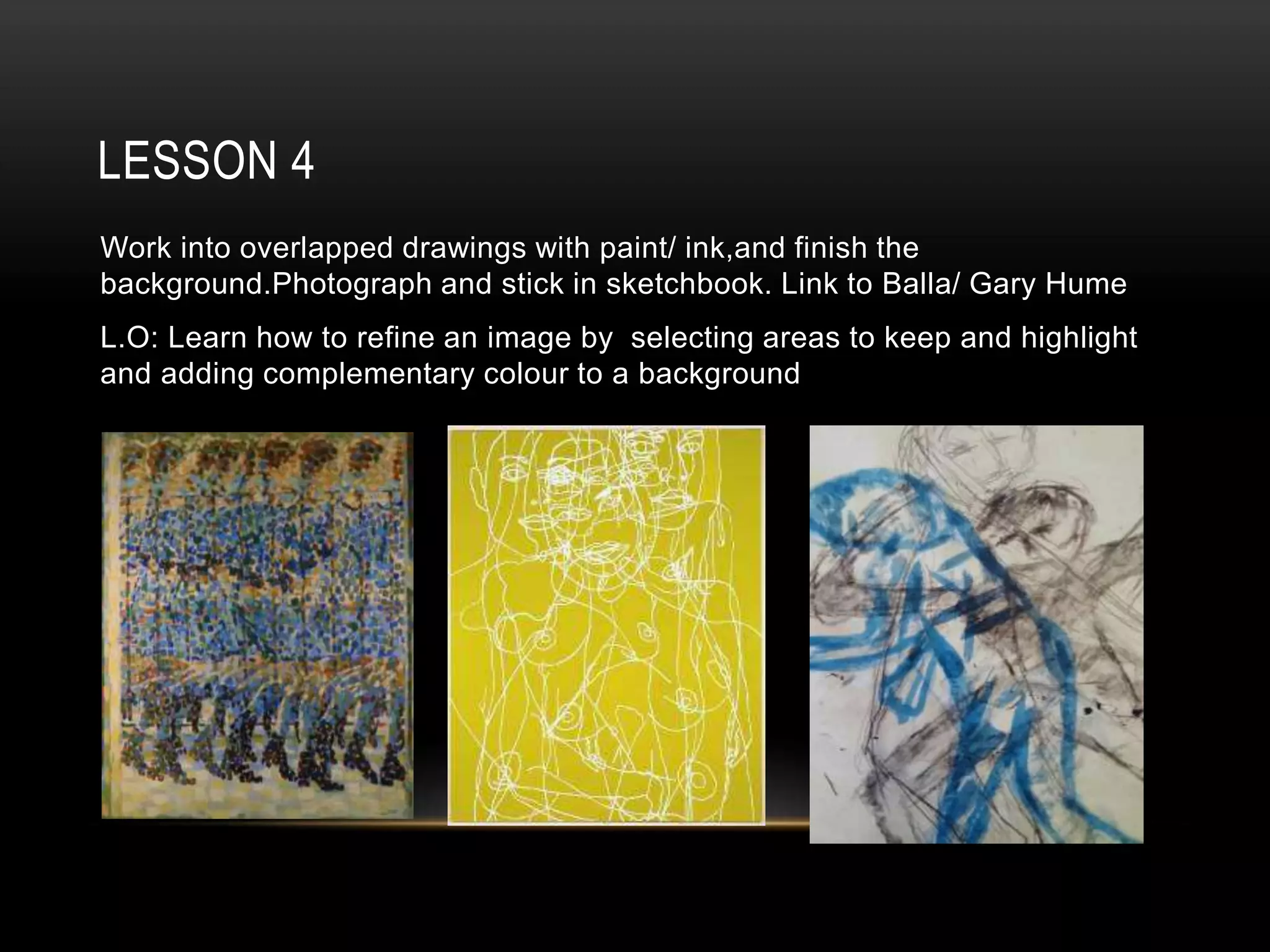 LESSON 4
Work into overlapped drawings with paint/ ink,and finish the
background.Photograph and stick in sketchbook. Link to Balla/ Gary Hume
L.O: Learn how to refine an image by selecting areas to keep and highlight
and adding complementary colour to a background
 