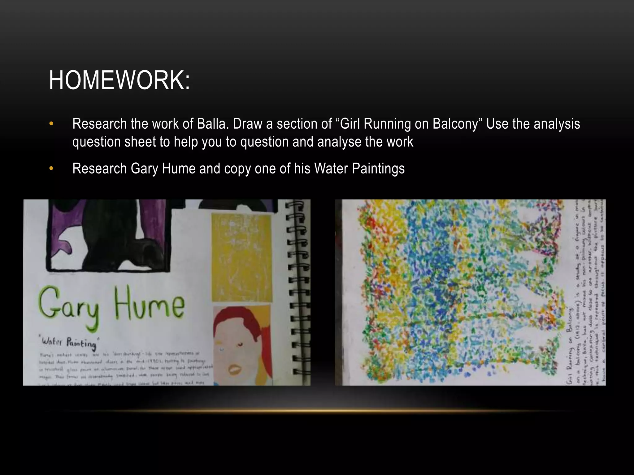 HOMEWORK:
• Research the work of Balla. Draw a section of “Girl Running on Balcony” Use the analysis
question sheet to help you to question and analyse the work
• Research Gary Hume and copy one of his Water Paintings
 