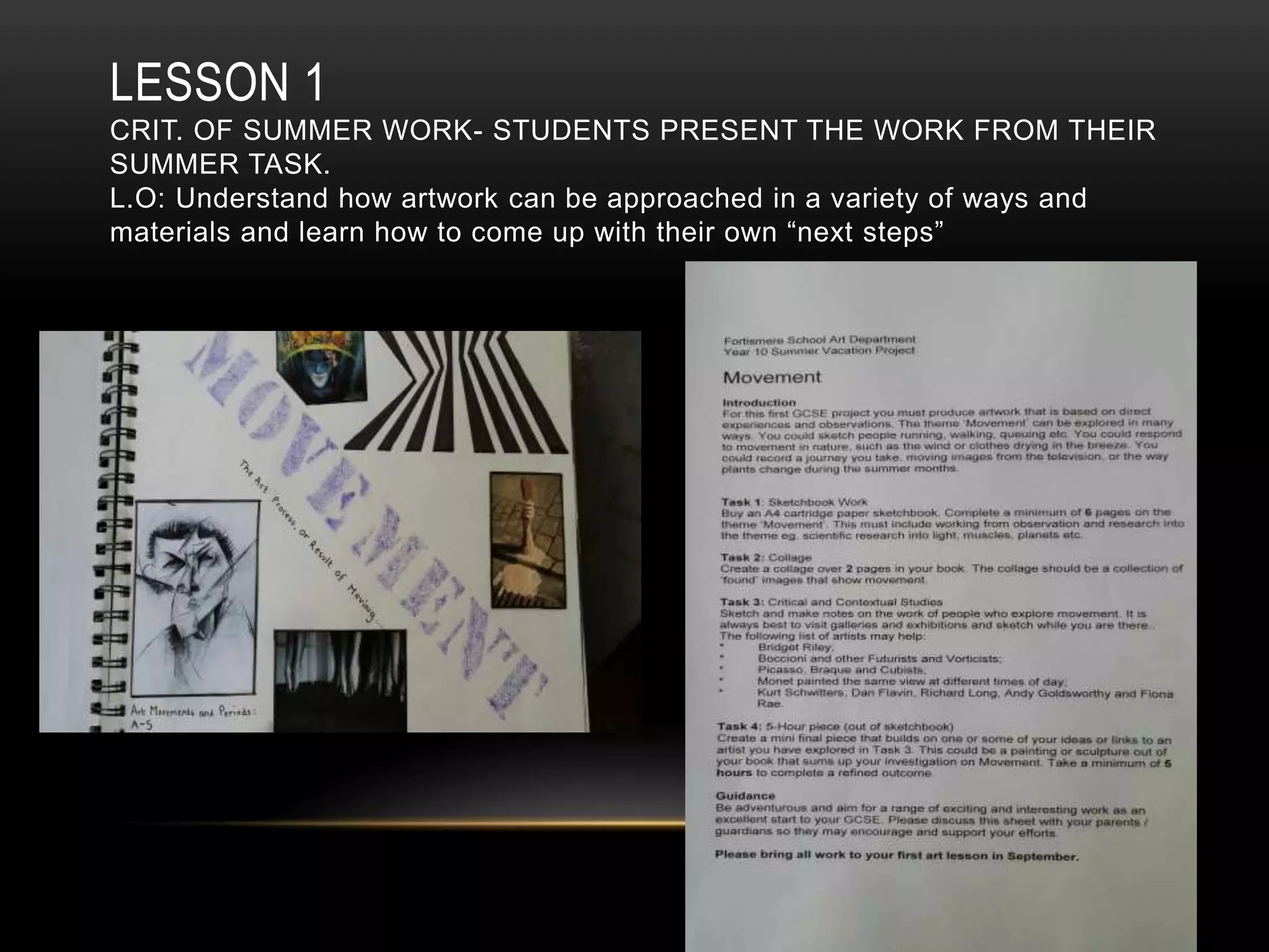 LESSON 1
CRIT. OF SUMMER WORK- STUDENTS PRESENT THE WORK FROM THEIR
SUMMER TASK.
L.O: Understand how artwork can be approached in a variety of ways and
materials and learn how to come up with their own “next steps”
 