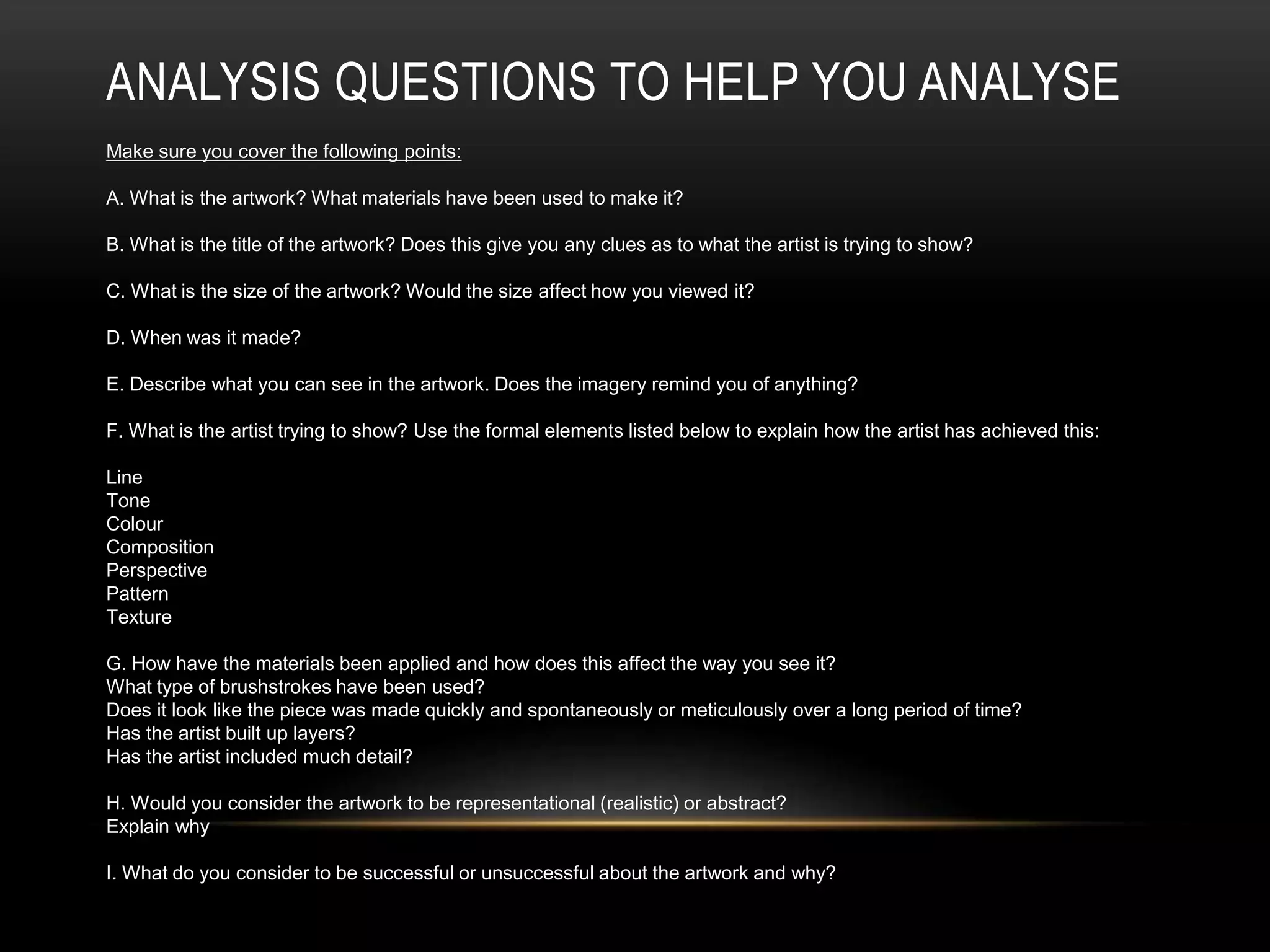 ANALYSIS QUESTIONS TO HELP YOU ANALYSE
Make sure you cover the following points:
A. What is the artwork? What materials have been used to make it?
B. What is the title of the artwork? Does this give you any clues as to what the artist is trying to show?
C. What is the size of the artwork? Would the size affect how you viewed it?
D. When was it made?
E. Describe what you can see in the artwork. Does the imagery remind you of anything?
F. What is the artist trying to show? Use the formal elements listed below to explain how the artist has achieved this:
Line
Tone
Colour
Composition
Perspective
Pattern
Texture
G. How have the materials been applied and how does this affect the way you see it?
What type of brushstrokes have been used?
Does it look like the piece was made quickly and spontaneously or meticulously over a long period of time?
Has the artist built up layers?
Has the artist included much detail?
H. Would you consider the artwork to be representational (realistic) or abstract?
Explain why
I. What do you consider to be successful or unsuccessful about the artwork and why?
 