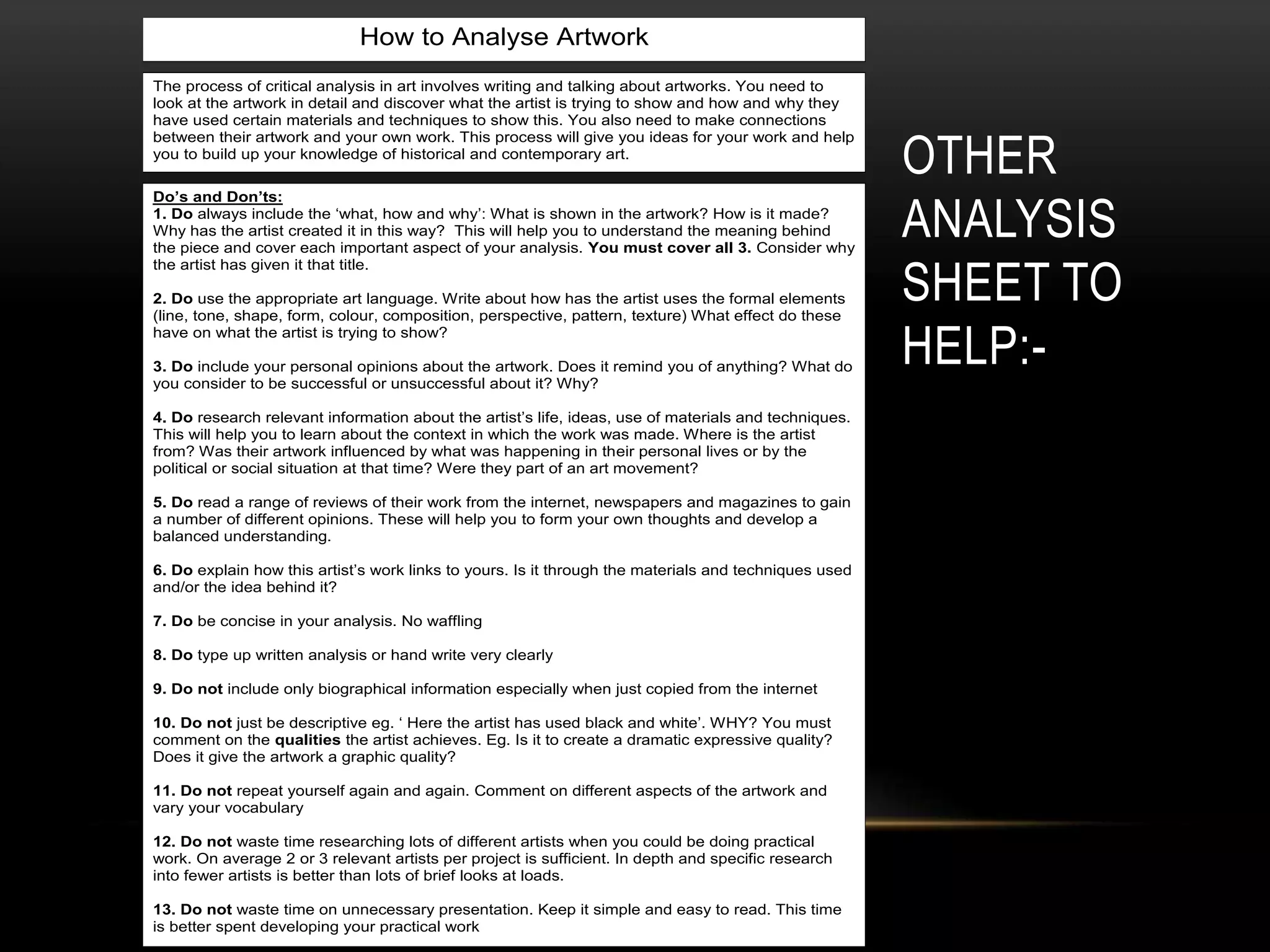 OTHER
ANALYSIS
SHEET TO
HELP:-
How to Analyse Artwork
Do’s and Don’ts:
1. Do always include the ‘what, how and why’: What is shown in the artwork? How is it made?
Why has the artist created it in this way? This will help you to understand the meaning behind
the piece and cover each important aspect of your analysis. You must cover all 3. Consider why
the artist has given it that title.
2. Do use the appropriate art language. Write about how has the artist uses the formal elements
(line, tone, shape, form, colour, composition, perspective, pattern, texture) What effect do these
have on what the artist is trying to show?
3. Do include your personal opinions about the artwork. Does it remind you of anything? What do
you consider to be successful or unsuccessful about it? Why?
4. Do research relevant information about the artist’s life, ideas, use of materials and techniques.
This will help you to learn about the context in which the work was made. Where is the artist
from? Was their artwork influenced by what was happening in their personal lives or by the
political or social situation at that time? Were they part of an art movement?
5. Do read a range of reviews of their work from the internet, newspapers and magazines to gain
a number of different opinions. These will help you to form your own thoughts and develop a
balanced understanding.
6. Do explain how this artist’s work links to yours. Is it through the materials and techniques used
and/or the idea behind it?
7. Do be concise in your analysis. No waffling
8. Do type up written analysis or hand write very clearly
9. Do not include only biographical information especially when just copied from the internet
10. Do not just be descriptive eg. ‘ Here the artist has used black and white’. WHY? You must
comment on the qualities the artist achieves. Eg. Is it to create a dramatic expressive quality?
Does it give the artwork a graphic quality?
11. Do not repeat yourself again and again. Comment on different aspects of the artwork and
vary your vocabulary
12. Do not waste time researching lots of different artists when you could be doing practical
work. On average 2 or 3 relevant artists per project is sufficient. In depth and specific research
into fewer artists is better than lots of brief looks at loads.
13. Do not waste time on unnecessary presentation. Keep it simple and easy to read. This time
is better spent developing your practical work
The process of critical analysis in art involves writing and talking about artworks. You need to
look at the artwork in detail and discover what the artist is trying to show and how and why they
have used certain materials and techniques to show this. You also need to make connections
between their artwork and your own work. This process will give you ideas for your work and help
you to build up your knowledge of historical and contemporary art.
 