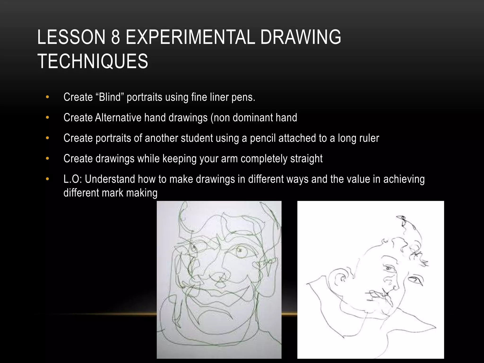 LESSON 8 EXPERIMENTAL DRAWING
TECHNIQUES
• Create “Blind” portraits using fine liner pens.
• Create Alternative hand drawings (non dominant hand
• Create portraits of another student using a pencil attached to a long ruler
• Create drawings while keeping your arm completely straight
• L.O: Understand how to make drawings in different ways and the value in achieving
different mark making
 