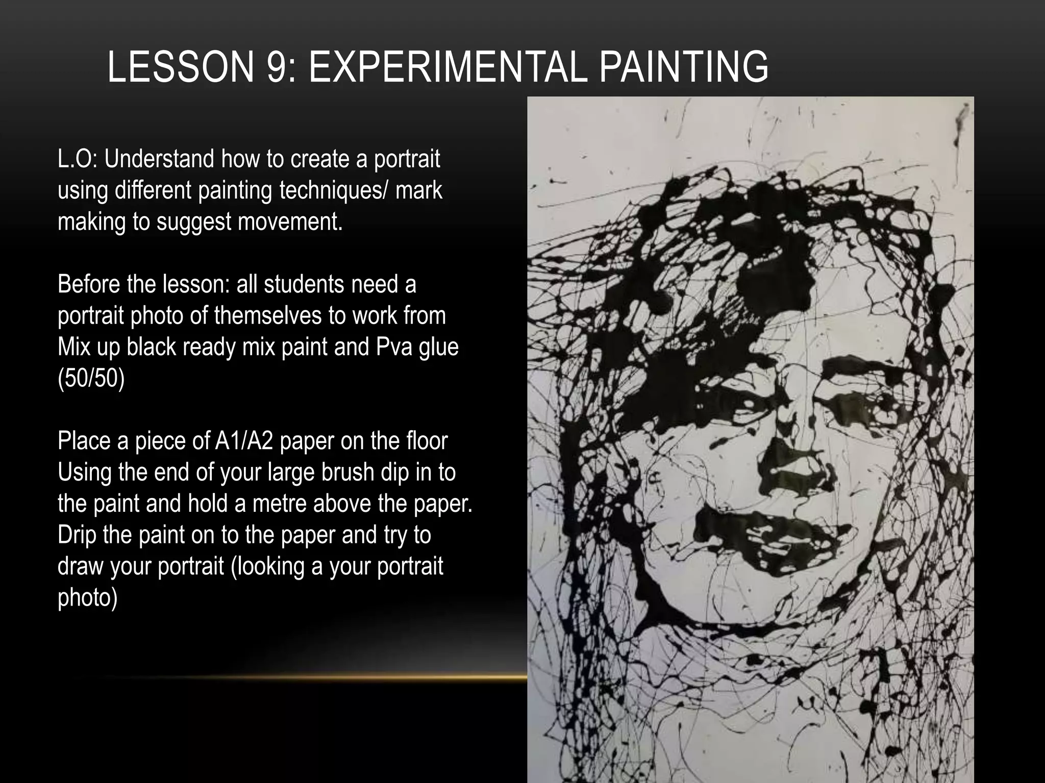LESSON 9: EXPERIMENTAL PAINTING
L.O: Understand how to create a portrait
using different painting techniques/ mark
making to suggest movement.
Before the lesson: all students need a
portrait photo of themselves to work from
Mix up black ready mix paint and Pva glue
(50/50)
Place a piece of A1/A2 paper on the floor
Using the end of your large brush dip in to
the paint and hold a metre above the paper.
Drip the paint on to the paper and try to
draw your portrait (looking a your portrait
photo)
 