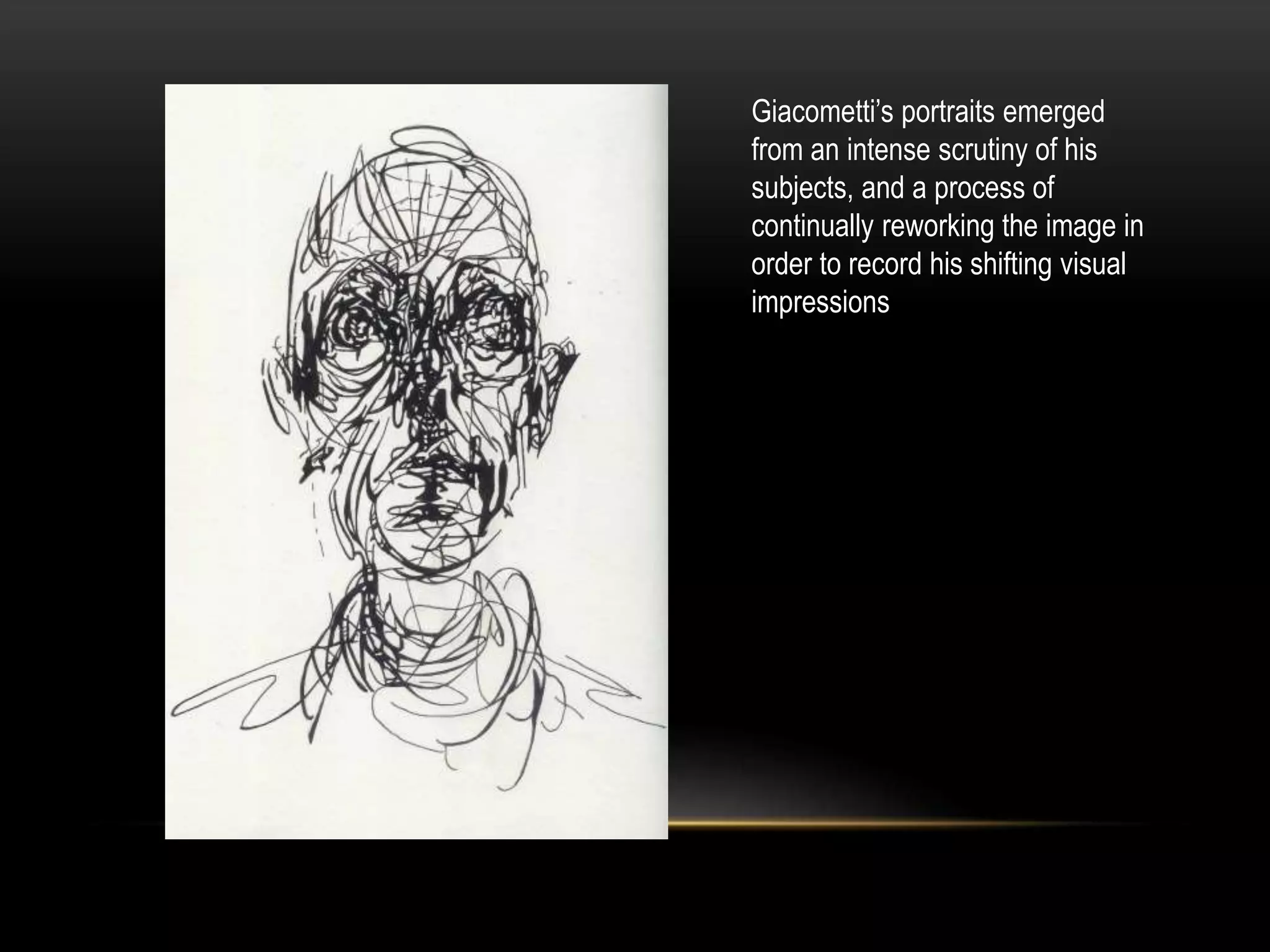 Giacometti’s portraits emerged
from an intense scrutiny of his
subjects, and a process of
continually reworking the image in
order to record his shifting visual
impressions
 