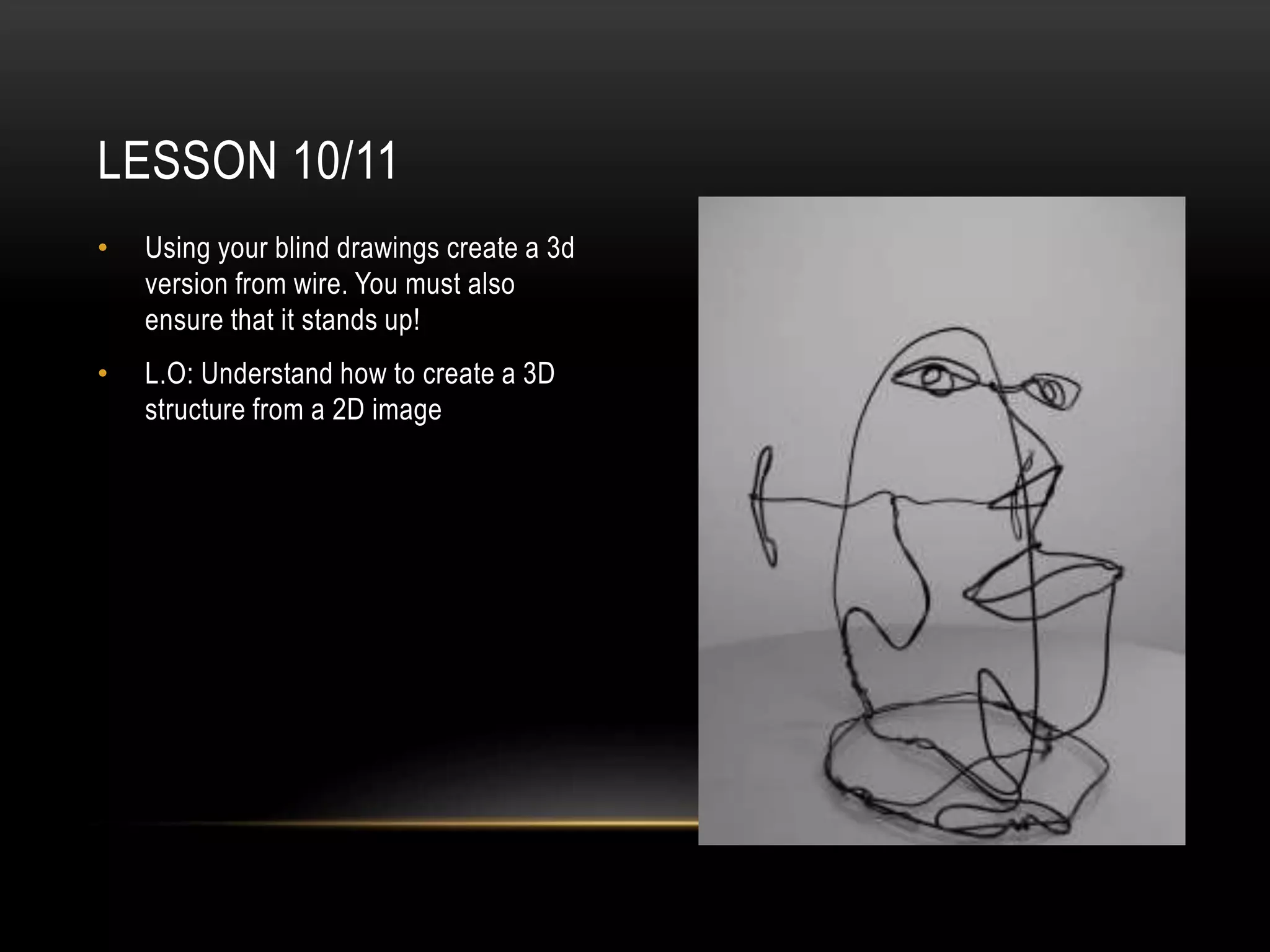 LESSON 10/11
• Using your blind drawings create a 3d
version from wire. You must also
ensure that it stands up!
• L.O: Understand how to create a 3D
structure from a 2D image
 