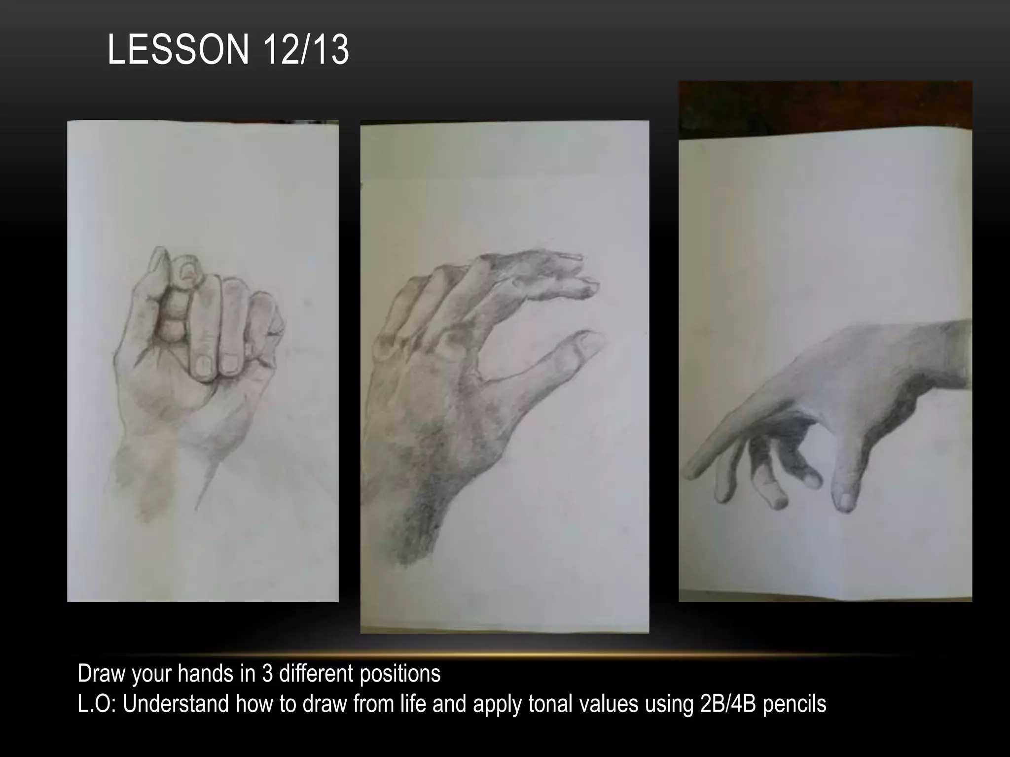 LESSON 12/13
Draw your hands in 3 different positions
L.O: Understand how to draw from life and apply tonal values using 2B/4B pencils
 